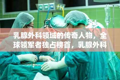 乳腺外科领域的传奇人物,全球领军者独占榜首,乳腺外科世界第一专家风采展