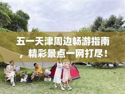 五一天津周边畅游指南,精彩景点一网打尽!