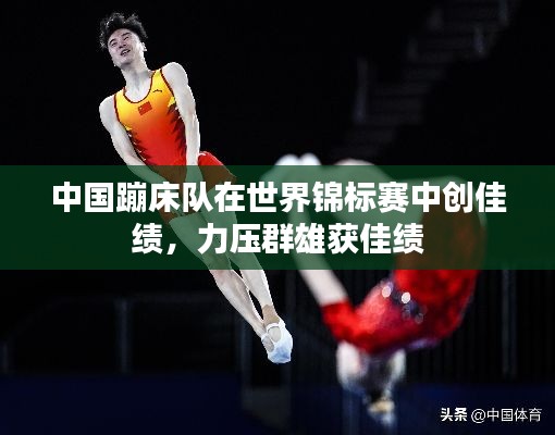 中国蹦床队在世界锦标赛中创佳绩,力压群雄获佳绩